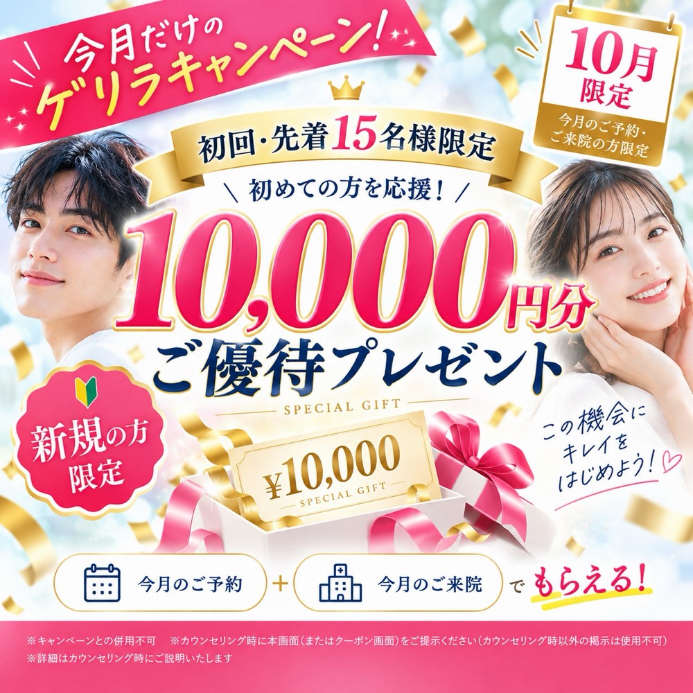 今月だけのゲリラキャンペーン 10月限定 今月のご予約・ご来院の方限定 初回・先着15名様限定 初めての方を応援！ 10,000円分ご優待プレゼント 新規の方限定 今月のご予約＋今月のご来院でもらえる ※キャンペーンとの併用不可 ※カウンセリング時に本画面（またはクーポン画面）をご提示ください（カウンセリング時以外の掲示は使用不可） ※詳細はカウンセリング時にご説明いたします